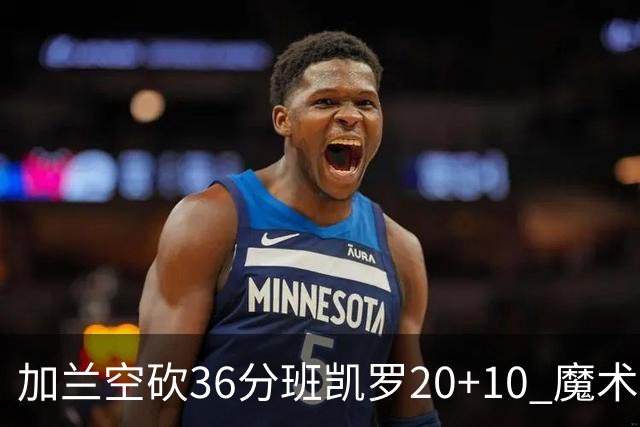 加兰空砍36分班凯罗20+10 魔术击败骑士2连胜